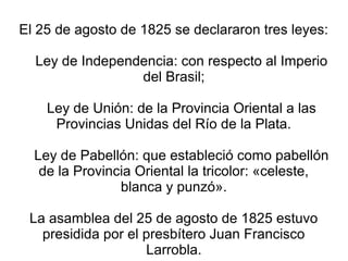 El 25 de agosto de 1825 se declararon tres leyes:
Ley de Independencia: con respecto al Imperio
del Brasil;
Ley de Unión: de la Provincia Oriental a las
Provincias Unidas del Río de la Plata.
Ley de Pabellón: que estableció como pabellón
de la Provincia Oriental la tricolor: «celeste,
blanca y punzó».
La asamblea del 25 de agosto de 1825 estuvo
presidida por el presbítero Juan Francisco
Larrobla.
 