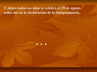 Y ahora todos los años se celebra el 25 de agosto
como día de la declaración de la independencia.
…
 