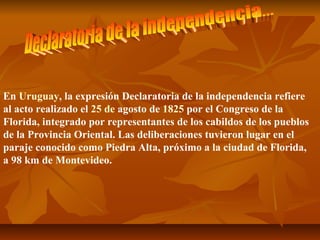 En Uruguay, la expresión Declaratoria de la independencia refiere 
al acto realizado el 25 de agosto de 1825 por el Congreso de la 
Florida, integrado por representantes de los cabildos de los pueblos 
de la Provincia Oriental. Las deliberaciones tuvieron lugar en el 
paraje conocido como Piedra Alta, próximo a la ciudad de Florida, 
a 98 km de Montevideo. 
 