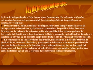 La Ley de Independencia la Sala invocó como fundamento “La soberanía ordinaria y
extraordinaria que inviste para constituir la existencia política de los pueblos que la
componen” y dispuso:
1º_Declarar írritos, nulos, disueltos y de ningún valor para siempre todos los actos de 
incorporación, aclamaciones y juramentos arrancados a los pueblos de las Provincia 
Oriental por la violencia de la fuerza, unida a la perfidia de los intrusos poderes de 
Portugal y del Brasil, que la han tiranizado, hollado y usurpado sus inalienables derechos, y 
sujetándola al yugo de un absoluto despotismo desde el año 1817 hasta el presente de 1825.
2º_En consecuencia de la antecedente declaración, reasumiendo la Provincia Oriental la 
plenitud de los derechos, libertades y prerrogativas inherentes a los demás pueblos de la 
tierra se declara de hecho y de derecho, libre e independiente del Rey de Portugal, del 
Emperador del Brasil y de cualquier otro del Universo, y con amplio y pleno poder para 
darse las formas que en uso y ejercicio de su soberanía estime convenientes.
 