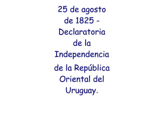 25 de agosto
de 1825 -
Declaratoria
de la
Independencia
de la República
Oriental del
Uruguay.
 