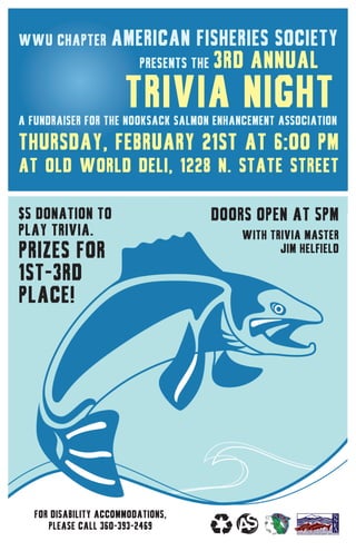 WWU Chapter American Fisheries Society
	 presents the 3rd annual
	 Trivia Nighta Fundraiser for the Nooksack salmon enhancement association
Thursday, February 21st at 6:00 PM
at old world deli, 1228 N. State Street
For disability accommodations,
please call 360-393-2469
$5 donation to
play trivia.
Prizes for
1st-3rd
place!
DOORS OPEN AT 5pm
with trivia master
jim helfield
 