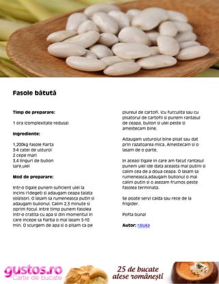 Fasole bătută
Timp de preparare:
1 ora (complexitate redusa)

piureul de cartofi. (cu furculita sau cu
pisatorul de cartofi) si punem rantasul
de ceapa, bulion si ulei peste si
amestecam bine.

Ingrediente:
1,200kg fasole fiarta
3-4 catei de usturoi
2 cepe mari
3,4 linguri de bulion
sare,ulei
Mod de preparare:
Intr-o tigaie punem suficient ulei la
incins (1deget) si adaugam ceapa taiata
solzisori. O lasam sa rumeneasca putin si
adaugam bulionul. Calim 2,3 minute si
oprim focul. Intre timp punem fasolea
intr-o cratita cu apa si din momentul in
care incepe sa fiarba o mai lasam 5-10
min. O scurgem de apa si o pisam ca pe

Adaugam usturoiul bine pisat sau dat
prin razatoarea mica. Amestecam si o
lasam de o parte.
In aceasi tigaie in care am facut rantasul
punem ulei (de data aceasta mai putin) si
calim cea de a doua ceapa. O lasam sa
rumeneasca,adaugam bulionul o mai
calim putin si o asezam frumos peste
fasolea terminata.
Se poate servi calda sau rece de la
frigider.
Pofta buna!
Autor: raluka

 