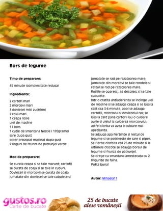 Bors de legume
Timp de preparare:
45 minute (complexitate redusa)
Ingrediente:
2 cartofi mari
2 morcovi mari
3 dovlecei mici zuchinni
2 rosii mari
1 ceapa rosie
ulei de masline
1 l bors
1 cutie de smantana Nestle ( 170grame)
sare dupa gust
piper proaspat macinat dupa gust
2 linguri de frunza de patrunjel verde

Mod de preparare:
Se curata ceapa si se taie marunt; cartofii
se curata de coaja si se taie in cuburi.
Dovleceii si morcovii se curata de coaja;
jumatate din dovlecei se taie cubulete si

jumatate se rad pe razatoarea mare;
jumatate din morcovi se taie rondele si
restul se rad pe razatoarea mare.
Rosiile se oparesc , se decojesc si se taie
cubulete.
Intr-o cratita antiaderenta se incinge ulei
de masline si se adauga ceapa si se lasa la
calit cca 3-4 minute, apoi se adauga
cartofii, morcovul si dovlecelul ras; se
lasa la calit pana cartofii iau o culoare
aurie si uleiul ia culoarea morcovului;
astfel ciorba va avea o culoare mai
apetisanta.
Se adauga apa fierbinte si restul de
legume si se potriveste de sare si piper.
Se fierbe ciorbita cca 25 de minute si la
ultimele clocote se adauga borsul de
legume si frunza de patrunjel.
Se drege cu smantana amestecata cu 2
lingurite de faina.
Pofta buna!

Autor: Mihaela11

 