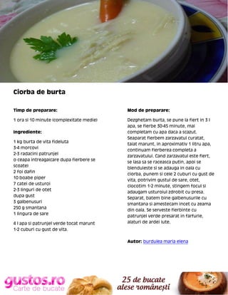 Ciorba de burta
Timp de preparare:

Mod de preparare:

1 ora si 10 minute (complexitate medie)

Dezghetam burta, se pune la fiert in 3 l
apa, se fierbe 30-45 minute, mai
completam cu apa daca a scazut.
Seaparat fierbem zarzavatul curatat,
taiat marunt, in aproximativ 1 litru apa,
continuam fierberea completa a
zarzavatului. Cand zarzavatul este fiert,
se lasa sa se raceasca putin, apoi se
blenduieste si se adauga in oala cu
ciorba, punem si cele 2 cuburi cu gust de
vita, potrivim gustul de sare, otet,
clocotim 1-2 minute, stingem focul si
adaugam usturoiul zdrobit cu presa.
Separat, batem bine galbenusurile cu
smantana si amestecam incet cu zeama
din oala. Se serveste fierbinte cu
patrunjel verde presarat in farfurie,
alaturi de ardei iute.

Ingrediente:
1 kg burta de vita fideluta
3-4 morcovi
2-3 radacini patrunjel
o ceapa intreaga(care dupa fierbere se
scoate)
2 foi dafin
10 boabe piper
7 catei de usturoi
2-3 linguri de otet
dupa gust
3 galbenusuri
250 g smantana
1 lingura de sare
4 l apa si patrunjel verde tocat marunt
1-2 cuburi cu gust de vita.

Autor: burdulea maria elena

 