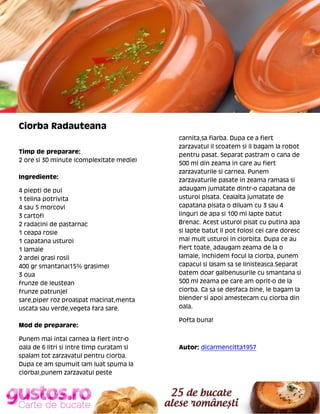 Ciorba Radauteana
Timp de preparare:
2 ore si 30 minute (complexitate medie)
Ingrediente:
4 piepti de pui
1 telina potrivita
4 sau 5 morcovi
3 cartofi
2 radacini de pastarnac
1 ceapa rosie
1 capatana usturoi
1 lamaie
2 ardei grasi rosii
400 gr smantana(15% grasime)
3 oua
frunze de leustean
frunze patrunjel
sare,piper roz proaspat macinat,menta
uscata sau verde,vegeta fara sare.
Mod de preparare:
Punem mai intai carnea la fiert intr-o
oala de 6 litri si intre timp curatam si
spalam tot zarzavatul pentru ciorba.
Dupa ce am spumuit (am luat spuma la
ciorba),punem zarzavatul peste

carnita,sa fiarba. Dupa ce a fiert
zarzavatul il scoatem si il bagam la robot
pentru pasat. Separat pastram o cana de
500 ml din zeama in care au fiert
zarzavaturile si carnea. Punem
zarzavaturile pasate in zeama ramasa si
adaugam jumatate dintr-o capatana de
usturoi pisata. Cealalta jumatate de
capatana pisata o diluam cu 3 sau 4
linguri de apa si 100 ml lapte batut
Brenac. Acest usturoi pisat cu putina apa
si lapte batut il pot folosi cei care doresc
mai mult usturoi in ciorbita. Dupa ce au
fiert toate, adaugam zeama de la o
lamaie, inchidem focul la ciorba, punem
capacul si lasam sa se linisteasca.Separat
batem doar galbenusurile cu smantana si
500 ml zeama pe care am oprit-o de la
ciorba. Ca sa se desfaca bine, le bagam la
blender si apoi amestecam cu ciorba din
oala.
Pofta buna!

Autor: dicarmencitta1957

 