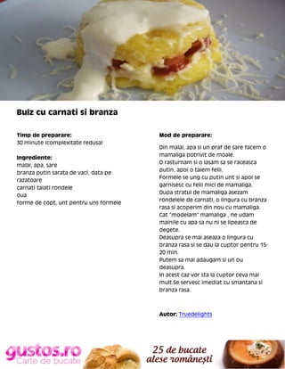 Bulz cu carnati si branza
Timp de preparare:
30 minute (complexitate redusa)
Ingrediente:
malai, apa, sare
branza putin sarata de vaci, data pe
razatoare
carnati taiati rondele
oua
forme de copt, unt pentru uns formele

Mod de preparare:
Din malai, apa si un praf de sare facem o
mamaliga potrivit de moale.
O rasturnam si o lasam sa se raceasca
putin, apoi o taiem felii.
Formele se ung cu putin unt si apoi se
garnisesc cu felii mici de mamaliga.
Dupa stratul de mamaliga asezam
rondelele de carnati, o lingura cu branza
rasa si acoperim din nou cu mamaliga.
Cat "modelam" mamaliga , ne udam
mainile cu apa sa nu ni se lipeasca de
degete.
Deasupra se mai aseaza o lingura cu
branza rasa si se dau la cuptor pentru 1520 min.
Putem sa mai adaugam si un ou
deasupra.
In acest caz vor sta la cuptor ceva mai
mult.Se servesc imediat cu smantana si
branza rasa.

Autor: Truedelights

 