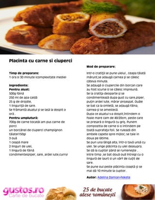 Placinta cu carne si ciuperci
Mod de preparare:
Timp de preparare:
1 ora si 30 minute (complexitate medie)
Ingrediente:
Pentru aluat:
500g făină
250 ml de apa caldă
25 g de drojdie,
1 linguriţă de sare.
Se frămantă aluatul şi se lasă la dospit o
oră .
Pentru umplutură:
700g de carne tocată( am pus carne de
porc)
un borcănel de ciuperci champignon
tăiate(150g)
3 ouă
1 ceapă mare
2 linguri de ulei,
1 lingură de făină
condimente(piper, sare, ardei iute,curry)

Intr-o cratiţă se pune uleiul , ceapa tăiată
mărunt,se adaugă carnea şi se călesc
câteva minute.
Se adaugă si ciupercile din borcan care
au fost scurse si se călesc impreună.
Se ia cratiţa deoparte şi se
condimentează dupa gust cu sare,piper,
puţin ardei iute, mărar proaspat. Ouăle
se bat ca la omletă, se adaugă făina,
carnea şi se amestecă.
Dupa ce aluatul s-a dospit,întindem o
foaie mare cam de 40/20cm, peste care
se presară o lingură cu griş. Punem
compozitia de carne si o intindem pe
toată suprafaţa foii. Se rulează din
ambele capete spre mijloc; se taie in
doua pe lătime.
Se pun una lângă alta, într-o tavă unsă cu
ulei. Se unge plăcinta cu ulei deasupra.
Se dă la cuptor pănă se rumeneşte .
Intre timp ,se bat două ouă întregi cu o
lingură de iaurt si un vârf de cuţit de
sare.
Se pune oul peste plăcinta coaptă şi se
mai dă 10 minute la cuptor.
Autor: Adelina Damian-Fekete

 