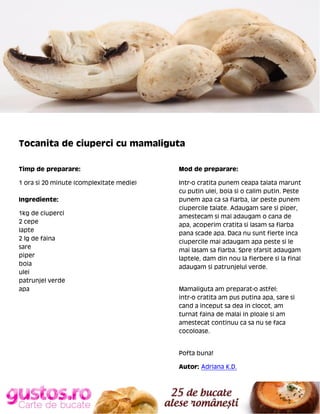 Tocanita de ciuperci cu mamaliguta
Timp de preparare:

Mod de preparare:

1 ora si 20 minute (complexitate medie)

Intr-o cratita punem ceapa taiata marunt
cu putin ulei, boia si o calim putin. Peste
punem apa ca sa fiarba, iar peste punem
ciupercile taiate. Adaugam sare si piper,
amestecam si mai adaugam o cana de
apa, acoperim cratita si lasam sa fiarba
pana scade apa. Daca nu sunt fierte inca
ciupercile mai adaugam apa peste si le
mai lasam sa fiarba. Spre sfarsit adaugam
laptele, dam din nou la fierbere si la final
adaugam si patrunjelul verde.

Ingrediente:
1kg de ciuperci
2 cepe
lapte
2 lg de faina
sare
piper
boia
ulei
patrunjel verde
apa

Mamaliguta am preparat-o astfel:
intr-o cratita am pus putina apa, sare si
cand a inceput sa dea in clocot, am
turnat faina de malai in ploaie si am
amestecat continuu ca sa nu se faca
cocoloase.

Pofta buna!
Autor: Adriana K.D.

 