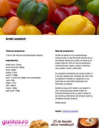 Ardei umpluti

Timp de preparare:

Mod de preparare:

1 ora si 30 minute (complexitate redusa)

Ardeii se spala si li se indeparteaza
cotorul usor in asa fel incat acestia sa nu
se sparga. Ceapa se curata, se spala si se
toaca marunt. Intr-un vas se amesteca
carnea tocata, ceapa, orezul, bulionul,
sare, piper, marar, patrunjel.

Ingrediente:
ardei gras -12buc
carne toccata -500gr
orez -100gr
ceapa -2 buc
bulion -100gr
rosii -1 cutie sau 500gr rosii proaspete
-sare -50g
piper -15 g
ulei -100ml
marar -100g
patrunjel -100g

Cu aceasta compozitie se umplu ardeii si
li se pun capace din rondele de rosii care
se aseaza in cratita cu capacele in sus
turnindu-se apa fiarta deasupra. Se
introduc la cuptor.
Rosiile se dau prin robot si se calesc in
ulei. Se toarna apoi peste ardei, se
condimenteaza sosul cu sare si piper si
se continua fierberea. Se servesc calzi cu
verdeata tocata marunt.
Pofta buna!

Autor: motosca mariana

 