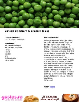 Mancare de mazare cu aripoare de pui
Timp de preparare:
1 ora (complexitate medie)
Ingrediente:
800 g aripioare de pui
900 g mazare congelata
1 ceapa
1 ardei
suc rosii
sare
delikat de gaina
marar verde

Mod de preparare:
Am prajit aripioarele de pui, pe care leam spalat si curatat inainte. Ceapa am
toacat-o marunt si am calit-o in ulei.
Cand a devinit aurie, am adaugat si
ardeiul tocat si am stins cu apa calda. Am
adaugat mazarea si am lasat la fiert 15-20
minute. Zeama trebuie sa fie doar cat sa
acopere toate ingredientele,
completandu-se pe parcurs. Se
potriveste de sare. Am adaugat si carnea
si am lasat sa fiarba. Cand si legumele
erau aproape fierte, se adauga sucul de
rosii si se mai lasa un pic la fiert. Pentru
cine doreste o mancare mai groasa, se
pot pasa 2-3 linguri de mazare sau se
dizolva in putina apa 1 lingura de faina si
se amesteca in mancare. Cand este gata
se opreste focul si se adauga marar din
abundenta.
Pofta buna!

Autor: Sim0na

 
