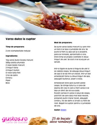 Varza dulce la cuptor
Mod de preparare:
Timp de preparare:
2 ore (complexitate redusa)
Ingrediente:
1kg varza dulce tocata marunt
500g costita afumata
2 cepe taiate marunt
2 linguri faina
4 linguri bulion
O rosie taita felii
3 foi de dafin
Cimbru
Piper
Boia

Se pune varza taiata marunt cu sare intrun bol si se lasa o jumatate de ora. Se
pune la fiert cu apa cat sa o acopere,
pana se inmoaie, aproximativ o ora.
Intre timp se prajesc costitele in doua
linguri de ulei. Se scot si se scurg pe un
servet.

Intr-o tigaie se pune o lingura de ulei si
se caleste ceapa. Se adauga doua linguri
de apa si se da intr-un clocot. Intr-un bol
amestecati faina cu doua linguri de apa,
adaugati bulionul, piper si boia.
Amestecati bine apoi puneti peste
ceapa. Se stinge totul cu o cana de
zeama din cea in care a fiert varza si se
lasa un sfert de ora sa scada.
Puneti carnea in varza si sosul de ceapa,
potriviti de sare daca mai este nevoie,
presarati putin marar tocat, adaugati
cimbru, foi de dafin si ornati cu feliil de
rosii. Bagati la cuptor pentru o jumatate
de ora.
Autor: Eileen

 