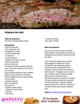 Friptura de miel
Timp de preparare:
55 minute (complexitate medie)
Ingrediente:
3 kg carne de miel
1 sira coasta de miel
2-3 legaturi de ceapa
1-2 bucati ardei gras
1 fir de praz
1 frunza de dafir
1 legatura de usturoi verde
cimbru, sare, piper
100 ml vin allb sec
Pt a dispare mirosul specific carnii de
miel, vom pune carnea 3-4 ore intr-un
litru de apa.
Dupa aceasta operatiune vom pregatii
pentru carnea noastra o marinada
pentru fragezirea carnii noastre dupa
cum urmeaza:
5 catei de usturoi
200 ml vin alb sec
70 ml de ulei
1 legatura ceapa verde
1 legatura usturoi verde
1 morcov
½ de telina

1 lingura de miere
sare, piper, cimbru

Mod de preparare:
Se va tine carnea in aceasta marinada
peste noapte, dupa aceea ne apucam de
pregatirea carnii pentru friptura de miel
la cuptor.
Luam o tava de aragaz unsa cu ulei in
care adaugam bucatile de carne si
coastele de miel, adaugam ceapa si
usturoiul verde, taiem ardeii fasii si
adaugam si prazul, saram si piperam si
dam la cuptor. Adaugam vinul si putina
apa si dam la cuptor 45-50 de minute.
Dupa primele 15-20 de minute
deschidem cuptorul si punem cu lingura
din tava, lichidul rezultat din coacerea
carnei si legumelor, repetam aceasta
operatiune de mai multe ori. Inainte de
a scoate carnea de la cuptor verificam
bine.
Autor: Nicoleta Mariana Sandulache

 