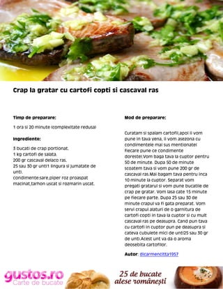 Crap la gratar cu cartofi copti si cascaval ras

Timp de preparare:

Mod de preparare:

1 ora si 20 minute (complexitate redusa)
Ingrediente:
3 bucati de crap portionat.
1 kg cartofi de salata.
200 gr cascaval delaco ras.
25 sau 30 gr unt(1 lingura si jumatate de
unt).
condimente:sare,piper roz proaspat
macinat,tarhon uscat si rozmarin uscat.

Curatam si spalam cartofii,apoi ii vom
pune in tava yena, ii vom asezona cu
condimentele mai sus mentionate(
fiecare pune ce condimente
doreste).Vom baga tava la cuptor pentru
50 de minute. Dupa 50 de minute
scoatem tava si vom pune 200 gr de
cascaval ras.Mai bagam tava pentru inca
10 minute la cuptor. Separat vom
pregati gratarul si vom pune bucatile de
crap pe gratar. Vom lasa cate 15 minute
pe fiecare parte. Dupa 25 sau 30 de
minute crapul va fi gata preparat. Vom
servi crapul alaturi de o garnitura de
cartofi copti in tava la cuptor si cu mult
cascaval ras pe deasupra. Cand pun tava
cu cartofi in cuptor pun pe deasupra si
cateva cubulete mici de unt(25 sau 30 gr
de unt).Acest unt va da o aroma
deosebita cartofilor.
Autor: dicarmencitta1957

 