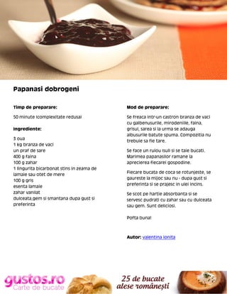 Papanasi dobrogeni
Timp de preparare:

Mod de preparare:

50 minute (complexitate redusa)

Se freaca intr-un castron branza de vaci
cu galbenusurile, mirodeniile, faina,
grisul, sarea si la urma se adauga
albusurile batute spuma. Compozitia nu
trebuie sa fie tare.

Ingrediente:
3 oua
1 kg branza de vaci
un praf de sare
400 g faina
100 g zahar
1 lingurita bicarbonat stins in zeama de
lamaie sau otet de mere
100 g gris
esenta lamaie
zahar vanilat
dulceata,gem si smantana dupa gust si
preferinta

Se face un rulou (sul) si se taie bucati.
Marimea papanasilor ramane la
aprecierea fiecarei gospodine.
Fiecare bucata de coca se rotunjeste, se
gaureste la mijoc sau nu - dupa gust si
preferinta si se prajesc in ulei incins.
Se scot pe hartie absorbanta si se
servesc pudrati cu zahar sau cu dulceata
sau gem. Sunt deliciosi.
Pofta buna!

Autor: valentina ionita

 