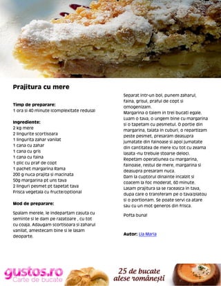 Prajitura cu mere
Timp de preparare:
1 ora si 40 minute (complexitate redusa)
Ingrediente:
2 kg mere
2 lingurite scortisoara
1 lingurita zahar vanilat
1 cana cu zahar
1 cana cu gris
1 cana cu faina
1 plic cu praf de copt
1 pachet margarina Rama
200 g nuca prajita si macinata
50g margarina pt uns tava
2 linguri pesmet pt tapetat tava
Frisca vegetala cu fructe/optional
Mod de preparare:
Spalam merele, le indepartam casuta cu
seminte si le dam pe razatoare , cu tot
cu coaja. Adaugam scortisoara si zaharul
vanilat, amestecam bine si le lasam
deoparte.

Separat intr-un bol, punem zaharul,
faina, grisul, praful de copt si
omogenizam.
Margarina o taiem in trei bucati egale.
Luam o tava, o ungem bine cu margarina
si o tapetam cu pesmetul. O portie din
margarina, taiata in cuburi, o repartizam
peste pesmet, presaram deasupra
jumatate din fainoase si apoi jumatate
din cantitatea de mere (cu tot cu zeama
lasata -nu trebuie stoarse deloc).
Repetam operatiunea cu margarina,
fainoase, restul de mere, margarina si
deasupra presaram nuca.
Dam la cuptorul dinainte incalzit si
coacem la foc moderat, 60 minute.
Lasam prajitura sa se raceasca in tava,
dupa care o transferam pe o tava/platou
si o portionam. Se poate servi ca atare
sau cu un mot generos din frisca.
Pofta buna!

Autor: Lia Maria

 