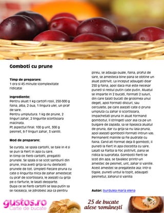 Gomboti cu prune
Timp de preparare:
1 ora si 45 minute (complexitate
ridicata)
Ingrediente:
Pentru aluat:1 kg cartofi rosii, 250-300 g
faina, alba, 2 oua, 1 lingura ulei, un praf
de sare.
Pentru umplutura: 1 kg de prune, 2
linguri zahar, 2 lingurite scortisoara
macinata.
Pt aspectul final: 100 g unt, 300 g
pesmet, 6-7 linguri zahar, 3 vanilii.
Mod de preparare:
Se curata, se spala cartofii, se taie in 4 si
se pun la fiert in apa cu sare.
In timp ce fierb cartofii, pregatiti
prunele. Se spala si se scot samburii din
prune, insa aveti grija sa nu desfaceti
prunele de tot. Umpleti fiecare pruna cu
cate o lingurita mica de zahar amestecat
cu praf de scortisoara, le asezati cu grija
pe o farfurie, le lasati deoparte.
Dupa ce se fierb cartofii se lasa putin sa
se raceasca, se zdrobesc asa ca pentru

pireu, se adauga ouale, faina, praful de
sare, se amesteca bine pana se obtine un
aluat potrivit. La inceput adaugati doar
250 g faina, apoi daca mai este necesar
puneti si restul putin cate putin. Aluatul
se imparte in 2 bucati, formati 2 suluri,
din care taiati bucati de grosimea unui
deget, apoi formati discuri, sau
cerculete, pe care asezati cate o pruna
umpluta cu zahar si scortisoara,
impachetati pruna in aluat formand
gombotul, il stringeti usor asa ca pe un
bulgare de zapada, sa se lipeasca aluatul
de pruna, dar cu grija sa nu iasa pruna,
apoi asezati gombotii formati intrun vas.
Permanent mainile sa fie pudrate cu
faina. Cand ati format deja 8 gomboti, ii
puneti la fiert in apa clocotita cu sare.
Lasati sa fiarba la foc potrivit, pana se
ridica la suprafata. Gombotii fierti se
scot din apa, se tavalesc printr-un
amestec de pesmet, unt, zahar si vanilie.
Acest amestec se pregateste asa: intr-o
tigaie, puneti untul la topit, adaugati
pesmetul, zaharul si vanilia

Autor: burdulea maria elena

 