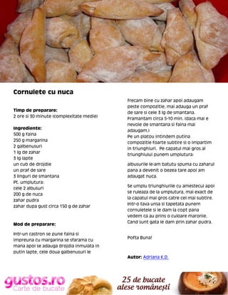 Cornulete cu nuca
Timp de preparare:
2 ore si 30 minute (complexitate medie)
Ingrediente:
500 g faina
250 g margarina
2 galbenusuri
1 lg de zahar
3 lg lapte
un cub de drojdie
un praf de sare
3 linguri de smantana
Pt. umplutura:
cele 2 albusuri
200 g de nuca
zahar pudra
zahar dupa gust circa 150 g de zahar

Mod de preparare:
Intr-un castron se pune faina si
impreuna cu margarina se sfarama cu
mana apoi se adauga drojdia inmuiata in
putin lapte, cele doua galbenusuri le

frecam bine cu zahar apoi adaugam
peste compozitie, mai adauga un praf
de sare si cele 3 lg de smantana.
Framantam circa 5-10 min. (daca mai e
nevoie de smantana si faina mai
adaugam.)
Pe un platou intindem putina
compozitie foarte subtire si o impartim
in triunghiuri. Pe capatul mai gros al
triunghiului punem umplutura:
albusurile le-am batutu spuma cu zaharul
pana a devenit o bezea tare apoi am
adaugat nuca.
Se umplu triunghiurile cu amestecul apoi
se ruleaza de la umplutura, mai exact de
la capatul mai gros catre cel mai subtire.
Intr-o tava unsa si tapetata punem
cornuletele si le dam la copt pana
vedem ca au prins o culoare maronie.
Cand sunt gata le dam prin zahar pudra.

Pofta Buna!

Autor: Adriana K.D.

 