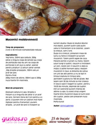 Mucenici moldovenesti
Timp de preparare:
2 ore si 30 minute (complexitate redusa)
Ingrediente:
1kg faina, 250ml apa calduta ,200g
zahar,o lingura coaja de lamaie sau coaja
de portocala rasa (eu am ras coaja de
portocala si am pus cu zahar ,special
pentru prajituri ),2 plicuri zahar vanilat
,50g drojdie proaspata ,100ml ulei,un
praf de sare.
Pentru final:
200g miere de albine, 300ml apa si 200g
nuca foarte fin macinata.

Mod de preparare:
Dizolvam zaharul in apa. Drojdia o
frecam cu o lingurita de zahar si un praf
de sare. Cernem faina de 3 ori pentru a o
aerisi. O punem intr-un castron mai mare
(lighean pentru framantat ),punem
drojdia , un praf de sare si incepem sa

lucram aluatul. Dupa ce aluatul devine
mai elastic, punem putin cate putin
uleiul si framantam ca la cozonac. Lasam
la crescut, cam 2 ore.
Dupa ce a crescut, presaram masa de
lucru cu faina si incepem sa lucram
mucenicii. Taiem portii egale de coca.
Fiecare portie o lucram cu mana, facem
suluri lungi si subtiri, rasucim si inchidem
un cerc. Acest cerc il rasucim o data la
mijloc si astfel formam optul. Asezam
mucenicii in tava ,la distanta de cativa
cm unii de altii pentru a nu se lipii in
timpul coptului.In timpul asta ,
aprindem cuptorul la 180 de grade. Mai
lasam cam 30 de minute sa mai creasca
in tava si apoi ii bagam la cuptor, pentru
18-20 de minute, depinde de cuptor.
Intr-un castronel punem mierea de
albine cu apa. Cu acest sirop ungem
foarte bine mucenicii dupa ce sunt scosi
din cuptor, peste care presaram nuca
macinata.
Pofta buna!
Autor: sorina gabriela

 