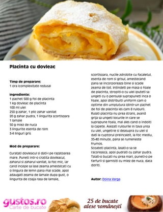 Placinta cu dovleac

Timp de preparare:
1 ora (complexitate redusa)
Ingrediente:
1 pachet 500 g foi de placinta
1 kg dovleac de placinta
100 ml ulei
250 g zahar, 1 plic zahar vanilat
20 g zahar pudra, 1 lingurita scortisoara
1 lamaie
50 g miez de nuca
3 lingurite esenta de rom
3-4 linguri gris

Mod de preparare:
Curatati dovleacul si dati-l pe razatoarea
mare. Puneti intr-o cratita dovleacul,
zaharul si zaharul vanilat, la foc mic, iar
cand incepe sa lase zeama amestecati cu
o lingura de lemn pana mai scade, apoi
adaugati zeama de lamaie dupa gust, o
lingurita de coaja rasa de lamaie,

scortisoara, nucile zdrobite cu facaletul,
esenta de rom si grisul, amestecand
pana se incorporeaza bine si scade
zeama de tot. Intindeti pe masa o foaie
de placinta, stropiti-o cu ulei (puteti sa
ungeti cu o pensula) suprapuneti inca o
foaie, apoi distribuiti uniform cam o
optime din umplutura (dintr-un pachet
de foi de placinta ies cam 8 rulouri).
Rulati placinta nu prea strans, avand
grija sa ungeti locurile in care se
suprapune foaia, mai ales cand o indoiti
la capete. Asezati rulourile in tava unsa
cu ulei, ungeti-le si deasupra cu ulei si
dati la cuptorul preincalzit, la foc mediu,
35-40 minute, pana se rumeneste
frumos.
Scoateti placinta, lasati-o sa se
racoreasca, apoi pudrati cu zahar pudra.
Taiati-o bucati nu prea mari, puneti-o pe
farfurii si garnisiti cu miez de nuca, daca
doriti.

Autor: Doina Varga

 