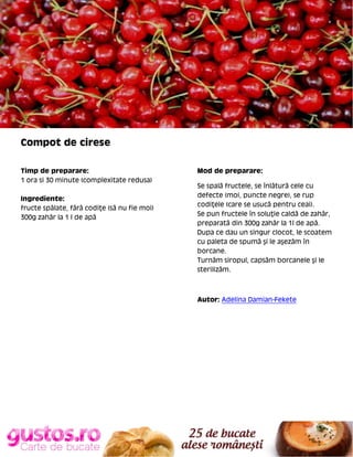 Compot de cirese
Timp de preparare:
1 ora si 30 minute (complexitate redusa)
Ingrediente:
fructe spălate, fără codiţe (să nu fie moi)
300g zahăr la 1 l de apă

Mod de preparare:
Se spală fructele, se înlătură cele cu
defecte (moi, puncte negre), se rup
codiţele (care se usucă pentru ceai).
Se pun fructele în soluţie caldă de zahăr,
preparată din 300g zahăr la 1l de apă.
Dupa ce dau un singur clocot, le scoatem
cu paleta de spumă şi le aşezăm în
borcane.
Turnăm siropul, capsăm borcanele şi le
sterilizăm.

Autor: Adelina Damian-Fekete

 