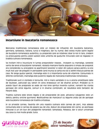 Incursiune in bucataria romaneasca
Mancarea traditionala romaneasca este un melanj de influente din bucataria balcanica,
germana, sarbeasca, italiana, turca si maghiara, dar nu numai. Desi exista multe opinii legate
de bucataria romaneasca autentica, cu preparate care se intalnesc doar la noi in tara, credem
ca preocuparea pentru acest subiect este umbrita de gusturile minunate care se regasesc in
traditia culinara romaneasca.
Va invitam intr-o incursiune in lumea preparatelor neaose... Incepem cu mamaliga, careeste
varful de lance al bucatariei romanesti. Aceasta mancare foarte populara si simplu de preparat
era considerata cu precadere ca apartinand taranilor si celor din patura saraca pentru ca era
mult mai usor de pregatit in perioadele cand munca la camp era toi si astfel inlocuia painea de
casa. Pe langa gustul special, mamaliga este si o importanta sursa de vitamine. Consumata in
diferite combinatii, mamaliga este puternic legata de mancarea traditionala romaneasca.
Traditionale sunt si ciorbele si borsurile, intr-o mare varietate si cu o aroma ametitoare data
de leustean, patrunjel sau tahon (in zona Ardealului) ori de diverse acrituri. Probabil ca in
aceste tipuri de preparate se vede cel mai bine spiritul inventiv culinar, romanii fac ciorba
aproape din orice legume, carnuri si in diverse combinatii, iar rezultatul este fantastic de
fiecare data.
Traditia culinara este strans legata si de preparatele de post, ghiveciul calugaresc este un
deliciu pentru oricine gurmand. Multitudinea de mancaruri cu legume arata cat de aproape
este bucataria romaneasca de traditia ortodoxa.
In ce priveste carnea, favorita din aria noastra culinara este carnea de porc, insa adesea
consumata este si carnea de pasare sau de vita. Alaturi de preparatele din carne, se asorteaza
minunat si un vin bun din podgoriile romanesti: tamaioasa, feteasca, dar si soiuri universale
sau ceva cu mai multe grade: tuica.

 