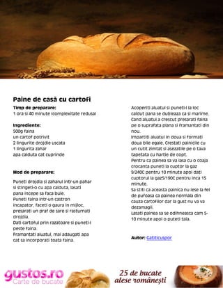 Paine de casă cu cartofi
Timp de preparare:
1 ora si 40 minute (complexitate redusa)
Ingrediente:
500g faina
un cartof potrivit
2 lingurite drojdie uscata
1 lingurita zahar
apa calduta cat cuprinde

Mod de preparare:
Puneti drojdia si zaharul intr-un pahar
si stingeti-o cu apa calduta, lasati
pana incepe sa faca bule.
Puneti faina intr-un castron
incapator, faceti o gaura in mijloc,
presarati un praf de sare si rasturnati
drojdia.
Dati cartoful prin razatoare si puneti-l
peste faina.
Framantati aluatul, mai adaugati apa
cat sa incorporati toata faina.

Acoperiti aluatul si puneti-l la loc
caldut pana se dubleaza ca si marime.
Cand aluatul a crescut presarati faina
pe o suprafata plana si framantati din
nou.
Impartiti aluatul in doua si formati
doua bile egale. Crestati painicile cu
un cutit zimtat si asezatile pe o tava
tapetata cu hartie de copt.
Pentru ca painea sa va iasa cu o coaja
crocanta puneti la cuptor la gaz
9/240C pentru 10 minute apoi dati
cuptorul la gaz5/190C pentru inca 15
minute.
Sa stiti ca aceasta painica nu iese la fel
de pufoasa ca painea normala din
cauza cartofilor dar la gust nu va va
dezamagii.
Lasati painea sa se odihneasca cam 510 minute apoi o puteti taia.

Autor: Gatiticuspor

 