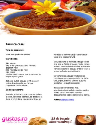 Zacusca casei
Timp de preparare:
2 ore (complexitate medie)
Ingrediente:
5 kg vinete
2 kg ardei gras rosu,capia rosu sau
gogosari rosii
2 kg rosii sau suc de rosii
1 kg ceapa
1 l ulei(puteti pune si mai putin daca nu
va place prea grasa)
Optional puteti adauga si 2-3 morcovi
rasi sa dea dulceata sau cateva
ciupercute taiate feliute.
Mod de preparare:
Vinetele ,ardeii se coc,se curata si se lasa
la scurs. Rosiile se oparesc , se decojesc si
dupa preferinta se toaca marunt sau se

vor toca la blender.Ceapa se curata,se
spala si se toaca marunt.
Uleiul se pune la incins,se adauga ceapa
si se lasa sa fiarba.Urmeaza rosiile tocate
marunt sau sucul de rosii si se mai lasa la
fiert,dupa care se adauga ardeiul tocat si
se lasa sa fiarba in continuare.
Spre sfarsit se adauga vinetele si se
condimenteaza dupa gust (foi de dafin
sare, piper, cimbru, tarhon, busuioc,
ienibahar - ce aveti prin casa).
Zacusca se fierbe la foc mic,
amestecandu-se mai des pentru a evita
lipirea pana cand uleiul se ridica
deasupra si se obtine consistenta dorita.
Autor: valentina ionita

 