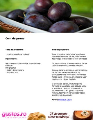 Gem de prune

Timp de preparare:

Mod de preparare:

1 ora (complexitate redusa)

Pune prunele si batonul de scortisoara
intr-o cratita mare, pe foc, impreuna cu
150 ml apa si lasa-le sa dea intr-un clocot.

Ingrediente:
900 gr prune, injumatatite si curatate de
samburi
900 gr zahar
1 baton de scrtisoara
1 lingurita unt

Da focul mai mic si lasa prunele sa fiarba
usor 30-40 minute, pana se inmoaie.
Adauga zaharul, amesteca usor si gateste
pe foc mic pana cand zaharul s-a
dizolvat.Mareste focul si lasa fructele sa
fiarba rapid 10 minute,amestecand usor
pentru a nu zdrobi fructele.
Ia cratita de pe foc, inlatura spuma
formata la suprafata, apoi adauga untul
si amesteca, pentru a dizolva orice
spuma ramasa.Lasa gemul sa stea 15
minute, toarna-l in borcane sterilizate,
apoi inchide borcanele.
Autor: Dachman Laura

 