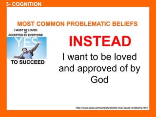 MOST COMMON PROBLEMATIC BELIEFS 
TO SUCCEED 
INSTEAD 
I want to be loved 
and approved of by 
God 
http://www.tgcoy.com/anxiety/beliefs-that-cause-problems.html 
3- COGNITION 
 