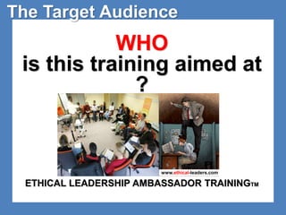 The Target Audience 
WHO 
is this training aimed at 
? 
www.ethical-leaders.com 
ETHICAL LEADERSHIP AMBASSADOR TRAININGTM 
 