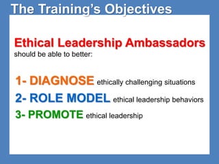 The Training’s Objectives 
Ethical Leadership Ambassadors 
should be able to better: 
1- DIAGNOSE ethically challenging situations 
2- ROLE MODEL ethical leadership behaviors 
3- PROMOTE ethical leadership 
 