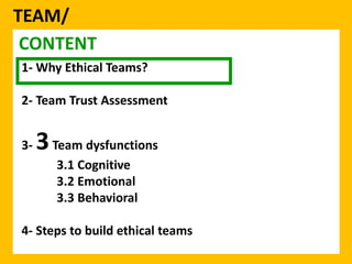 TEAM/ 
CONTENT 
1- Why Ethical Teams? 
2- Team Trust Assessment 
3-3Team dysfunctions 
3.1 Cognitive 
3.2 Emotional 
3.3 Behavioral 
4- Steps to build ethical teams 
 