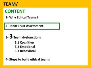 TEAM/ 
CONTENT 
1- Why Ethical Teams? 
2- Team Trust Assessment 
3-3Team dysfunctions 
3.1 Cognitive 
3.2 Emotional 
3.3 Behavioral 
4- Steps to build ethical teams 
 