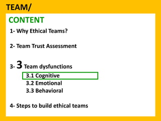 TEAM/ 
CONTENT 
1- Why Ethical Teams? 
2- Team Trust Assessment 
3-3Team dysfunctions 
3.1 Cognitive 
3.2 Emotional 
3.3 Behavioral 
4- Steps to build ethical teams 
 