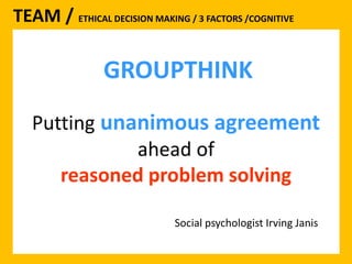 TEAM / ETHICAL DECISION MAKING / 3 FACTORS /COGNITIVE 
GROUPTHINK 
Putting unanimous agreement 
ahead of 
reasoned problem solving 
Social psychologist Irving Janis 
 