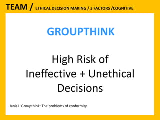 TEAM / ETHICAL DECISION MAKING / 3 FACTORS /COGNITIVE 
GROUPTHINK 
High Risk of 
Ineffective + Unethical 
Decisions 
Janis I. Groupthink: The problems of conformity 
 