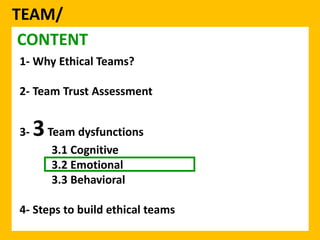 TEAM/ 
CONTENT 
1- Why Ethical Teams? 
2- Team Trust Assessment 
3-3Team dysfunctions 
3.1 Cognitive 
3.2 Emotional 
3.3 Behavioral 
4- Steps to build ethical teams 
 