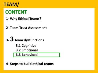 TEAM/ 
CONTENT 
1- Why Ethical Teams? 
2- Team Trust Assessment 
3-3Team dysfunctions 
3.1 Cognitive 
3.2 Emotional 
3.3 Behavioral 
4- Steps to build ethical teams 
 