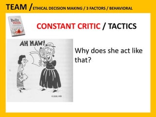 TEAM /ETHICAL DECISION MAKING / 3 FACTORS / BEHAVIORAL 
CONSTANT CRITIC 
CONSTANT CRITIC / TACTICS 
Why does she act like 
that? 
 