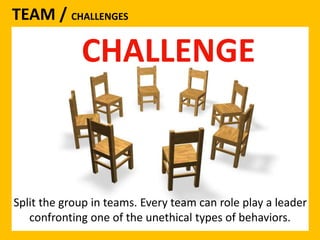 TEAM / CHALLENGES 
CHALLENGE 
Split the group in teams. Every team can role play a leader 
confronting one of the unethical types of behaviors. 
 