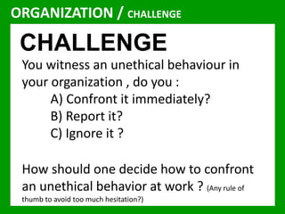 ORGANIZATION / CHALLENGE 
CHALLENGE 
You witness an unethical behaviour in 
your organization , do you : 
A) Confront it immediately? 
B) Report it? 
C) Ignore it ? 
How should one decide how to confront 
an unethical behavior at work ? (Any rule of 
thumb to avoid too much hesitation?) 
 