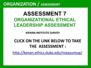 ORGANIZATION / ASSESSMENT 
ASSESSMENT 7 
ORGANIZATIONAL ETHICAL 
LEADERSHIP ASSESSMENT 
KIENAN INSTITUTE SURVEY 
CLICK ON THE LINK BELOW TO TAKE 
THE ASSESSMENT : 
http://kenan.ethics.duke.edu/measureup/ 
 