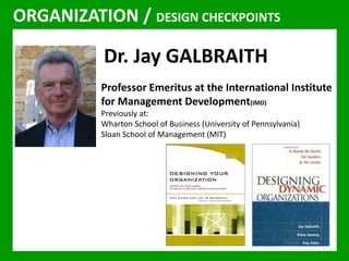 JAY GALBRAITH 
ORGANIZATION / DESIGN CHECKPOINTS 
Dr. Jay GALBRAITH 
Professor Emeritus at the International Institute 
for Management Development(IMD) 
Previously at: 
Wharton School of Business (University of Pennsylvania) 
Sloan School of Management (MIT) 
 