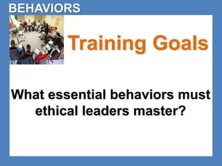 BEHAVIORS 
Training Goals 
What essential behaviors must 
ethical leaders master? 
 