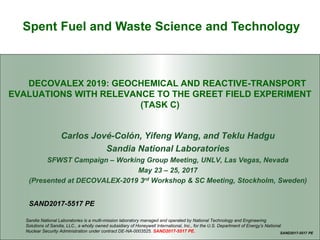 Spent Fuel and Waste Science and Technology
DECOVALEX 2019: GEOCHEMICAL AND REACTIVE-TRANSPORT
EVALUATIONS WITH RELEVANCE TO THE GREET FIELD EXPERIMENT
(TASK C)
Carlos Jové-Colón, Yifeng Wang, and Teklu Hadgu
Sandia National Laboratories
SFWST Campaign – Working Group Meeting, UNLV, Las Vegas, Nevada
May 23 – 25, 2017
(Presented at DECOVALEX-2019 3rd Workshop & SC Meeting, Stockholm, Sweden)
SAND2017-5517 PE
SAND2017-5517 PE
Sandia National Laboratories is a multi-mission laboratory managed and operated by National Technology and Engineering
Solutions of Sandia, LLC., a wholly owned subsidiary of Honeywell International, Inc., for the U.S. Department of Energy’s National
Nuclear Security Administration under contract DE-NA-0003525. SAND2017-5517 PE.
 