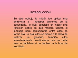 INTRODUCCIÓN En este trabajo la misión fue aplicar una entrevista a  nuestros alumnos de la secundaria, lo cual consistió en hacer una reflexión sobre de que manera utilizan el lenguaje para comunicarse entre ellos en forma oral, lo cual ellos se dieron a la tarea de realizar un glosario, también ellos inmediatamente cuestionaron que no nada mas lo hablaban si no también a la hora de escribirlo.  
