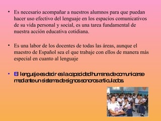 Es necesario acompañar a nuestros alumnos para que puedan hacer uso efectivo del lenguaje en los espacios comunicativos de su vida personal y social, es una tarea fundamental de nuestra acción educativa cotidiana.  Es una labor de los docentes de todas las áreas, aunque el maestro de Español sea el que trabaje con ellos de manera más especial en cuanto al lenguaje    E l lenguaje es decir es la capacidad humana de comunicarse mediante un sistema de signos sonoros articulados.  
