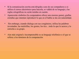 Si la comunicación escrita está dirigida a uno de sus compañeros o si utiliza el correo electrónico para hacerla, se valdrá de su lenguaje y las reglas ortográficas no serán tenidas en cuenta.  Aparecerán símbolos (la computadora ofrece una enorme gama), grafías extrañas que intentan reproducir lo que en el habla se da con naturalidad.      Sin embargo, cuando dialoga con sus congéneres, utiliza las palabras inventadas, las muletillas, los gestos, los tics…todo lo que lo acerca y lo estrecha a su grupo.      Aún más original e incomprensible es su lenguaje telefónico o el que se refiere a los términos de la computación. 