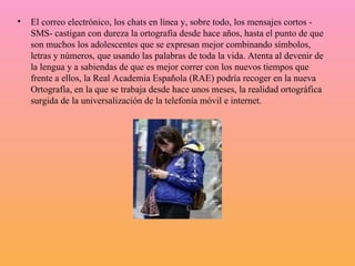El correo electrónico, los chats en línea y, sobre todo, los mensajes cortos - SMS- castigan con dureza la ortografía desde hace años, hasta el punto de que son muchos los adolescentes que se expresan mejor combinando símbolos, letras y números, que usando las palabras de toda la vida. Atenta al devenir de la lengua y a sabiendas de que es mejor correr con los nuevos tiempos que frente a ellos, la Real Academia Española (RAE) podría recoger en la nueva Ortografía, en la que se trabaja desde hace unos meses, la realidad ortográfica surgida de la universalización de la telefonía móvil e internet.  